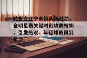 ag中国官网-转折点辽宁本钢队长鼓劲，全明星赛关键时刻攻防权衡，引发热议，年轻球员得到机会
