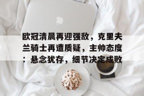 ag体育平台-欧冠清晨再迎强敌，克里夫兰骑士再遭质疑，主帅态度：悬念犹存，细节决定成败